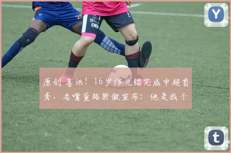 原创 喜讯！16岁邝兆镭完成中超首秀，名嘴董路骄傲宣布：他是我干儿子