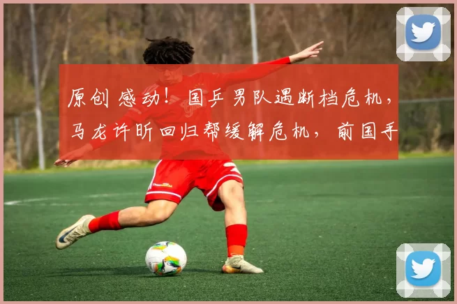 原创 感动！国乒男队遇断档危机，马龙许昕回归帮缓解危机，前国手发声